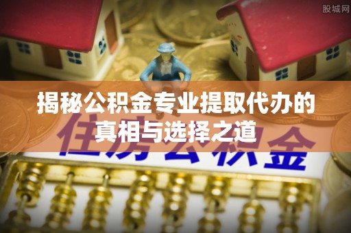 从化揭秘公积金专业提取代办的真相与选择之道