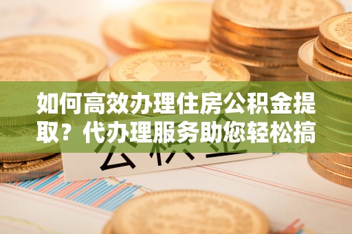 从化如何高效办理住房公积金提取？代办理服务助您轻松搞定