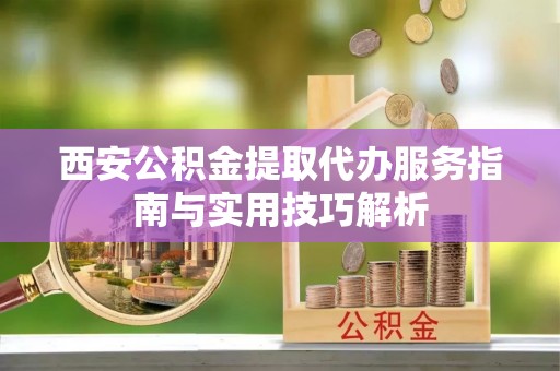 从化西安公积金提取代办服务指南与实用技巧解析
