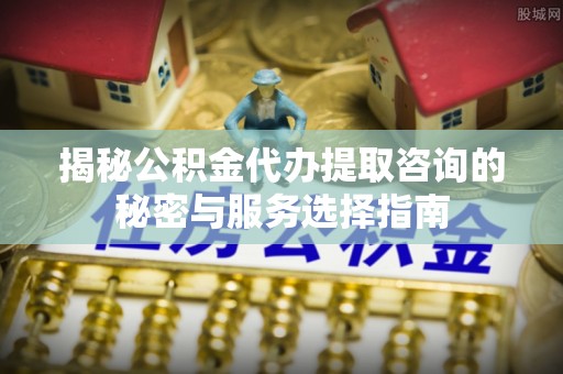从化揭秘公积金代办提取咨询的秘密与服务选择指南