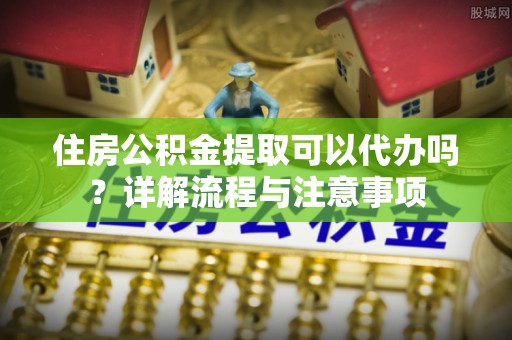 从化住房公积金提取可以代办吗？详解流程与注意事项