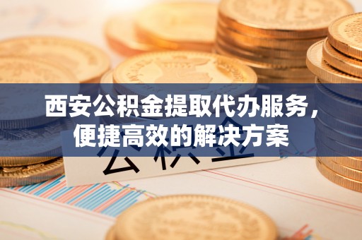 从化西安公积金提取代办服务，便捷高效的解决方案